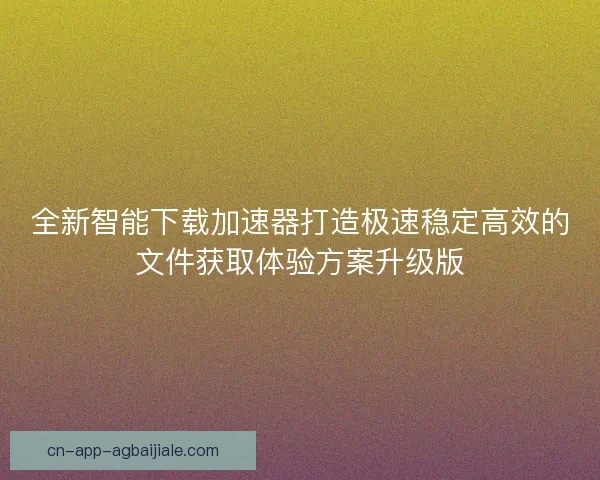 全新智能下载加速器打造极速稳定高效的文件获取体验方案升级版