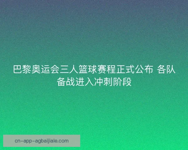 巴黎奥运会三人篮球赛程正式公布 各队备战进入冲刺阶段