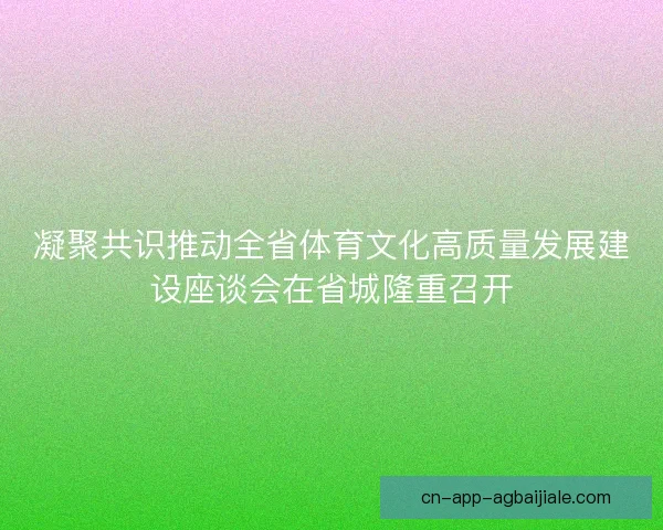 凝聚共识推动全省体育文化高质量发展建设座谈会在省城隆重召开
