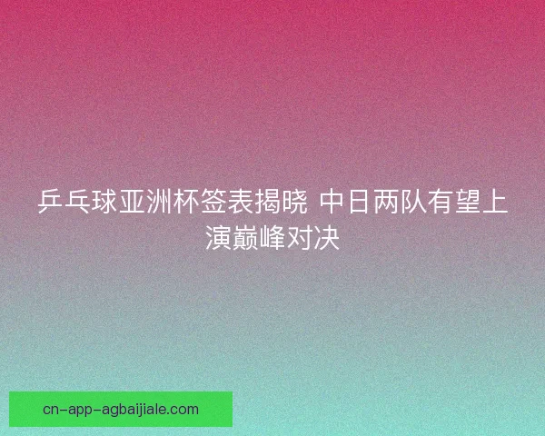 乒乓球亚洲杯签表揭晓 中日两队有望上演巅峰对决